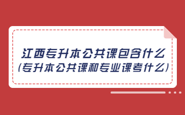 江西专升本公共课包含什么(专升本公共课和专业课考什么)