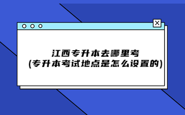 江西专升本去哪里考?(专升本考试地点是怎么设置的)