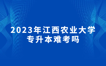 2023年江西农业大学专升本难考吗?