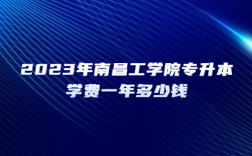 2023年南昌工学院专升本学费一年多少钱?