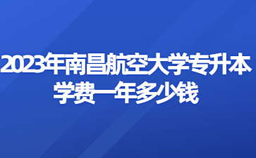 2023年南昌航空大学专升本学费一年多少钱?