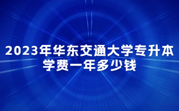 2023年华东交通大学专升本学费一年多少钱?
